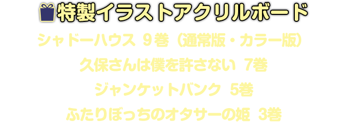 特製イラストアクリルボード（『シャドーハウス』9巻/『久保さんは僕を許さない』7巻/『ジャンケットバンク』5巻/『ふたりぼっちのオタサーの姫』3巻）