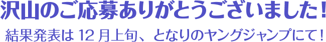 沢山のご応募ありがとうございました! 結果発表は12月上旬、となりのヤングジャンプにて!