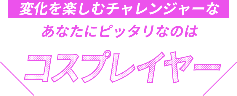 変化を楽しむチャレンジャーなあなたにピッタリなのはコスプレイヤー