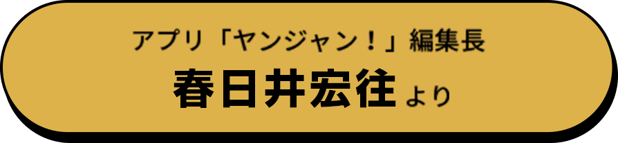 アプリ「ヤンジャン！」編集長 春日井宏往より